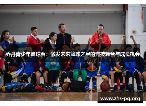 乔丹青少年篮球赛:激发未来篮球之星的竞技舞台与成长机会 乔丹青少年篮球赛:激发未来篮球之星的竞技舞台与成长机会