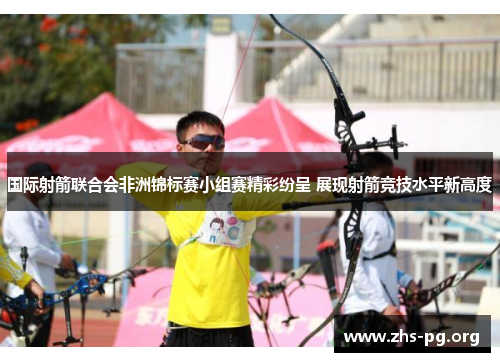 国际射箭联合会非洲锦标赛小组赛精彩纷呈 展现射箭竞技水平新高度 国际射箭联合会非洲锦标赛小组赛精彩纷呈 展现射箭竞技水平新高度