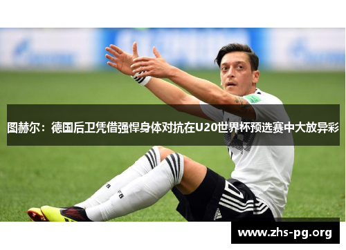 图赫尔:德国后卫凭借强悍身体对抗在U20世界杯预选赛中大放异彩 图赫尔:德国后卫凭借强悍身体对抗在U20世界杯预选赛中大放异彩