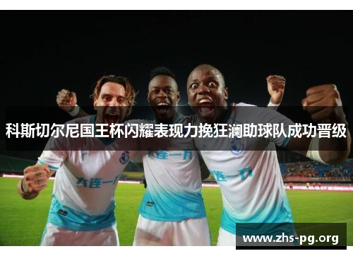 科斯切尔尼国王杯闪耀表现力挽狂澜助球队成功晋级 科斯切尔尼国王杯闪耀表现力挽狂澜助球队成功晋级