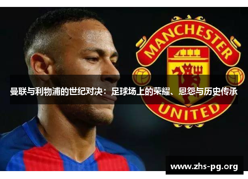 曼联与利物浦的世纪对决:足球场上的荣耀、恩怨与历史传承 曼联与利物浦的世纪对决:足球场上的荣耀、恩怨与历史传承