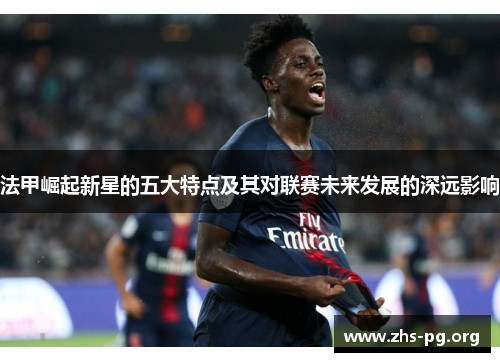 法甲崛起新星的五大特点及其对联赛未来发展的深远影响 法甲崛起新星的五大特点及其对联赛未来发展的深远影响