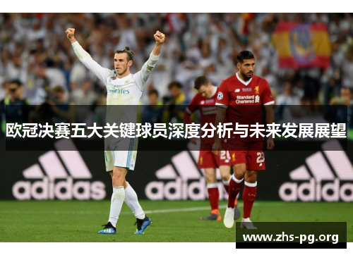 欧冠决赛五大关键球员深度分析与未来发展展望 欧冠决赛五大关键球员深度分析与未来发展展望