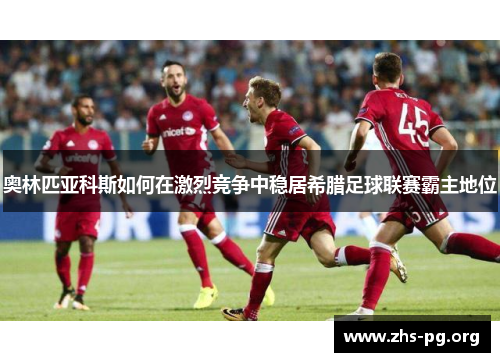 奥林匹亚科斯如何在激烈竞争中稳居希腊足球联赛霸主地位 奥林匹亚科斯如何在激烈竞争中稳居希腊足球联赛霸主地位