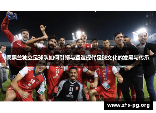 德黑兰独立足球队如何引领与塑造现代足球文化的发展与传承 德黑兰独立足球队如何引领与塑造现代足球文化的发展与传承