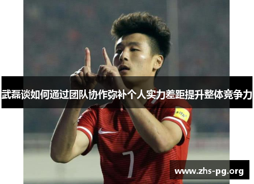 武磊谈如何通过团队协作弥补个人实力差距提升整体竞争力 武磊谈如何通过团队协作弥补个人实力差距提升整体竞争力
