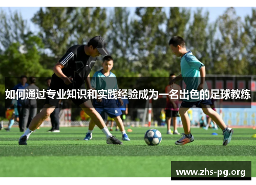 如何通过专业知识和实践经验成为一名出色的足球教练 如何通过专业知识和实践经验成为一名出色的足球教练