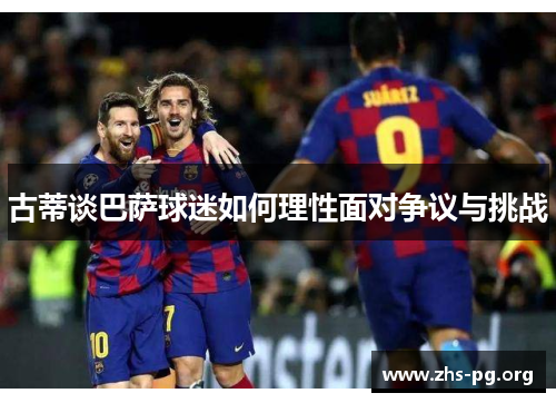 古蒂谈巴萨球迷如何理性面对争议与挑战 古蒂谈巴萨球迷如何理性面对争议与挑战