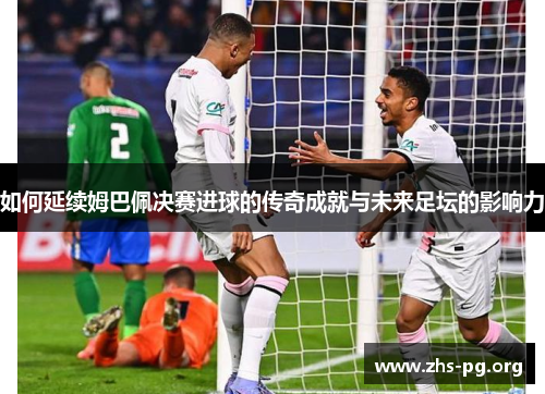 如何延续姆巴佩决赛进球的传奇成就与未来足坛的影响力 如何延续姆巴佩决赛进球的传奇成就与未来足坛的影响力