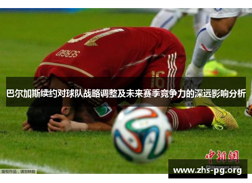 巴尔加斯续约对球队战略调整及未来赛季竞争力的深远影响分析 巴尔加斯续约对球队战略调整及未来赛季竞争力的深远影响分析