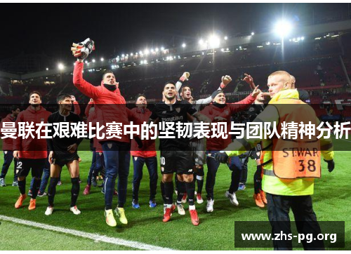 曼联在艰难比赛中的坚韧表现与团队精神分析 曼联在艰难比赛中的坚韧表现与团队精神分析