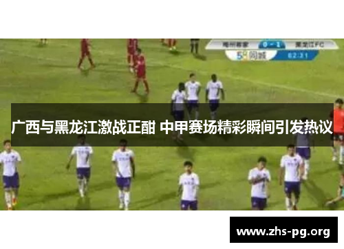 广西与黑龙江激战正酣 中甲赛场精彩瞬间引发热议