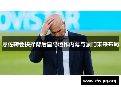 恩佐转会抉择背后皇马运作内幕与豪门未来布局 恩佐转会抉择背后皇马运作内幕与豪门未来布局