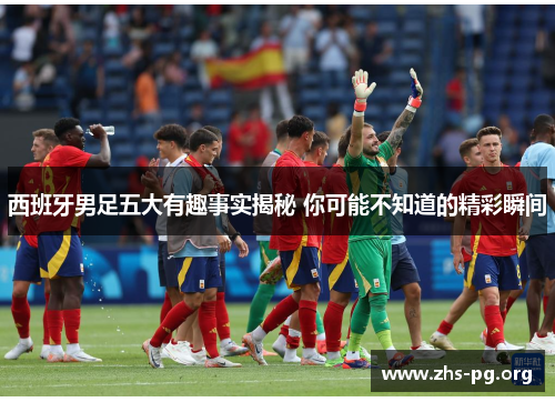 西班牙男足五大有趣事实揭秘 你可能不知道的精彩瞬间 西班牙男足五大有趣事实揭秘 你可能不知道的精彩瞬间