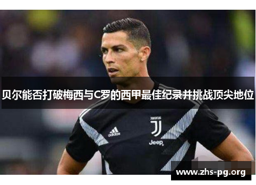 贝尔能否打破梅西与C罗的西甲最佳纪录并挑战顶尖地位 贝尔能否打破梅西与C罗的西甲最佳纪录并挑战顶尖地位
