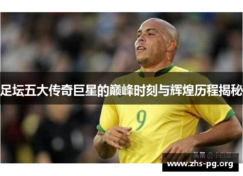 足坛五大传奇巨星的巅峰时刻与辉煌历程揭秘 足坛五大传奇巨星的巅峰时刻与辉煌历程揭秘
