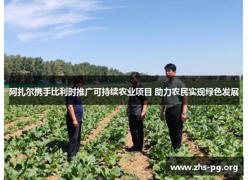 阿扎尔携手比利时推广可持续农业项目 助力农民实现绿色发展 阿扎尔携手比利时推广可持续农业项目 助力农民实现绿色发展