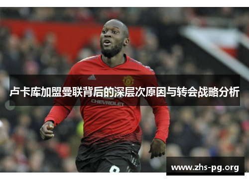 卢卡库加盟曼联背后的深层次原因与转会战略分析 卢卡库加盟曼联背后的深层次原因与转会战略分析