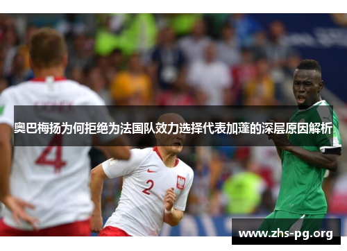 奥巴梅扬为何拒绝为法国队效力选择代表加蓬的深层原因解析 奥巴梅扬为何拒绝为法国队效力选择代表加蓬的深层原因解析