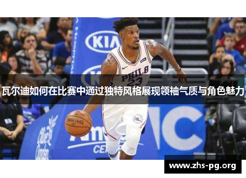 瓦尔迪如何在比赛中通过独特风格展现领袖气质与角色魅力